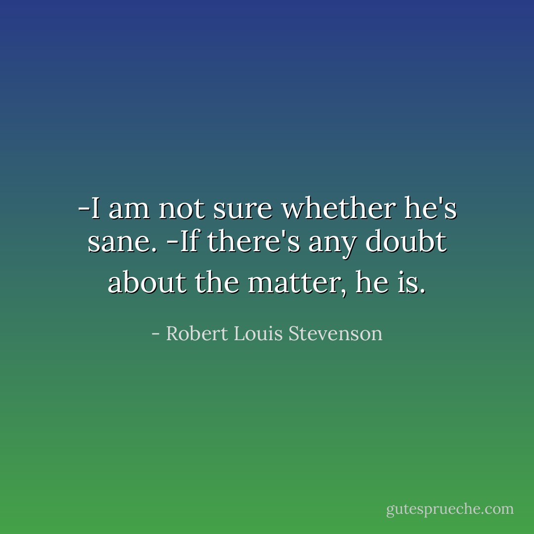 -I am not sure whether he's sane.<br />-If there's any doubt about the matter, he is. - Robert Louis Stevenson