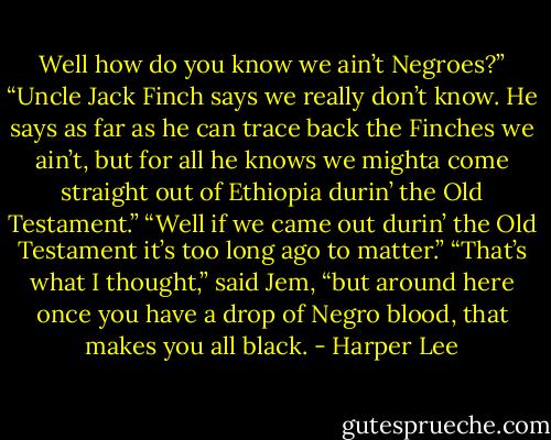 Well how do you know we ain’t Negroes?”<br />“Uncle Jack Finch says we really don’t know. He says as far as he can trace back the Finches we ain’t, but for all he knows we mighta come straight out of Ethiopia durin’ the Old Testament.”<br />“Well if we came out durin’ the Old Testament it’s too long ago to matter.”<br />“That’s what I thought,” said Jem, “but around here once you have a drop of Negro blood, that makes you all black. - Harper Lee