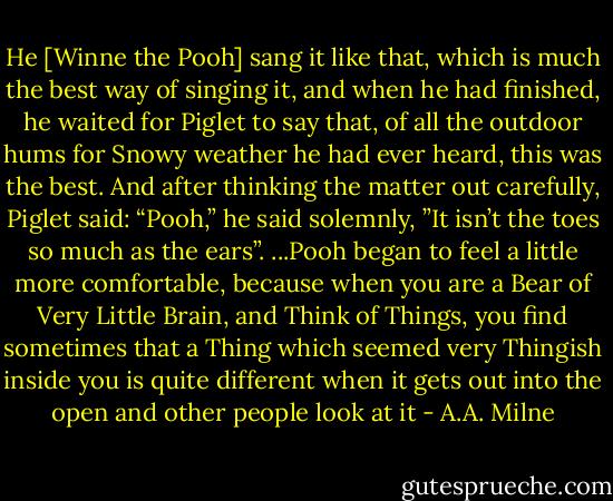 He [Winne the Pooh] sang it like that, which is much the best way of singing it, and when he had finished, he waited for Piglet to say that, of all the outdoor hums for Snowy weather he had ever heard, this was the best. And after thinking the matter out carefully, Piglet said:<br />“Pooh,” he said solemnly, ”It isn’t the toes so much as the ears”.<br />...Pooh began to feel a little more comfortable, because when you are a Bear of Very Little Brain, and Think of Things, you find sometimes that a Thing which seemed very Thingish inside you is quite different when it gets out into the open and other people look at it - A.A. Milne