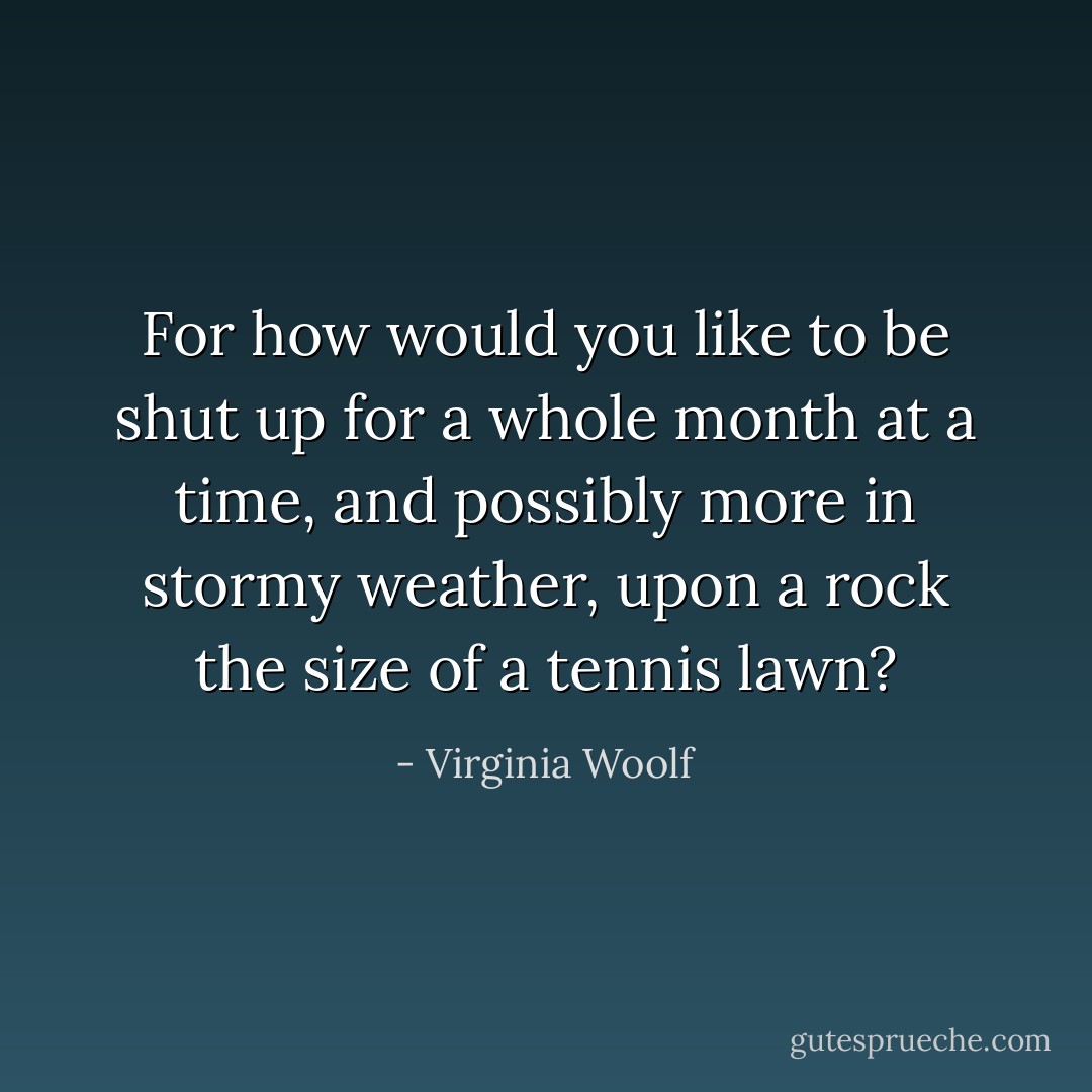 For how would you like to be shut up for a whole month at a time, and possibly more in stormy weather, upon a rock the size of a tennis lawn? - Virginia Woolf