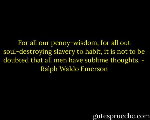 For all our penny-wisdom, for all out soul-destroying slavery to habit, it is not to be doubted that all men have sublime thoughts. - Ralph Waldo Emerson