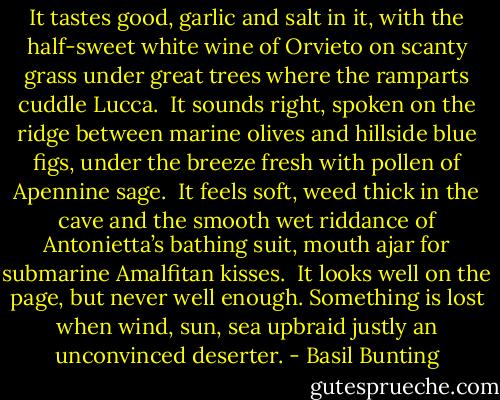 It tastes good, garlic and salt in it,<br />with the half-sweet white wine of Orvieto<br />on scanty grass under great trees<br />where the ramparts cuddle Lucca.<br /><br />It sounds right, spoken on the ridge<br />between marine olives and hillside<br />blue figs, under the breeze fresh<br />with pollen of Apennine sage.<br /><br />It feels soft, weed thick in the cave<br />and the smooth wet riddance of Antonietta’s<br />bathing suit, mouth ajar for<br />submarine Amalfitan kisses.<br /><br />It looks well on the page, but never<br />well enough. Something is lost<br />when wind, sun, sea upbraid<br />justly an unconvinced deserter. - Basil Bunting