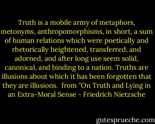 Truth is a mobile army of metaphors, metonyms, anthropomorphisms, in short, a sum of human relations which were poetically and rhetorically heightened, transferred, and adorned, and after long use seem solid, canonical, and binding to a nation. Truths are illusions about which it has been forgotten that they are illusions.<br /><br />from "On Truth and Lying in an Extra-Moral Sense - Friedrich Nietzsche