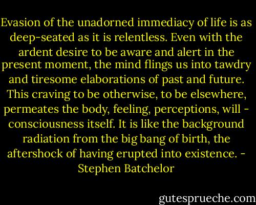 Evasion of the unadorned immediacy of life is as deep-seated as it is relentless. Even with the ardent desire to be aware and alert in the present moment, the mind flings us into tawdry and tiresome elaborations of past and future. This craving to be otherwise, to be elsewhere, permeates the body, feeling, perceptions, will - consciousness itself. It is like the background radiation from the big bang of birth, the aftershock of having erupted into existence. - Stephen Batchelor