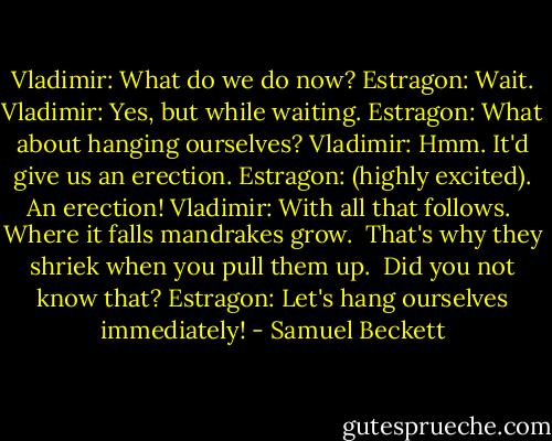 Vladimir: What do we do now?<br />Estragon: Wait.<br />Vladimir: Yes, but while waiting.<br />Estragon: What about hanging ourselves?<br />Vladimir: Hmm. It'd give us an erection.<br />Estragon: (highly excited). An erection!<br />Vladimir: With all that follows.<br /> Where it falls mandrakes grow.<br /> That's why they shriek when you pull them up.<br /> Did you not know that?<br />Estragon: Let's hang ourselves immediately! - Samuel Beckett