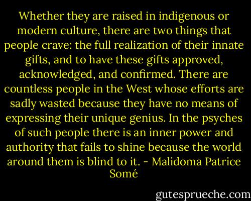 Whether they are raised in indigenous or modern culture, there are two things that people crave: the full realization of their innate gifts, and to have these gifts approved, acknowledged, and confirmed. There are countless people in the West whose efforts are sadly wasted because they have no means of expressing their unique genius. In the psyches of such people there is an inner power and authority that fails to shine because the world around them is blind to it. - Malidoma Patrice Somé