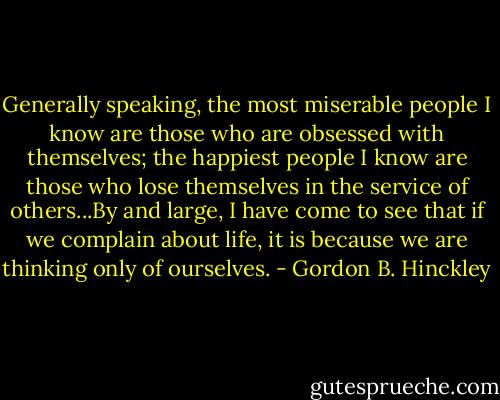 Generally speaking, the most miserable people I know are those who are obsessed with themselves; the happiest people I know are those who lose themselves in the service of others...By and large, I have come to see that if we complain about life, it is because we are thinking only of ourselves. - Gordon B. Hinckley