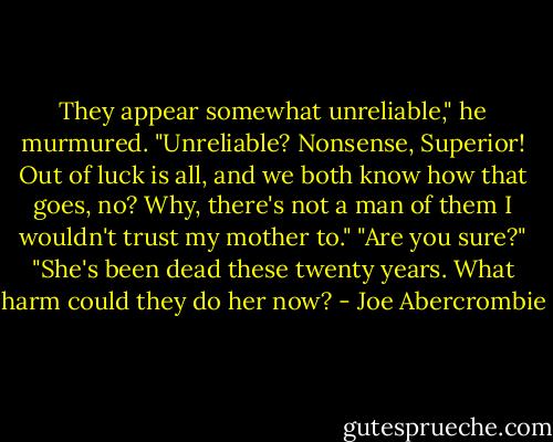 They appear somewhat unreliable," he murmured.<br />"Unreliable? Nonsense, Superior! Out of luck is all, and we both know how that goes, no? Why, there's not a man of them I wouldn't trust my mother to."<br />"Are you sure?"<br />"She's been dead these twenty years. What harm could they do her now? - Joe Abercrombie
