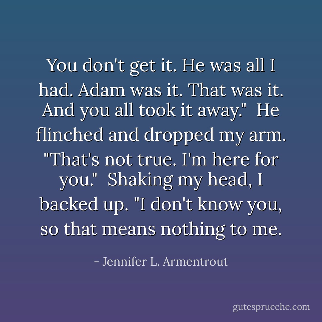 You don't get it. He was all I had. Adam was it. That was it. And you all took it away."<br /><br />He flinched and dropped my arm. "That's not true. I'm here for you."<br /><br />Shaking my head, I backed up. "I don't know you, so that means nothing to me. - Jennifer L. Armentrout