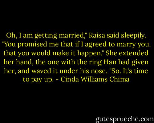 Oh, I am getting married," Raisa said sleepily. "You promised me that if I agreed to marry you, that you would make it happen." She extended her hand, the one with the ring Han had given her, and waved it under his nose. "So. It's time to pay up. - Cinda Williams Chima
