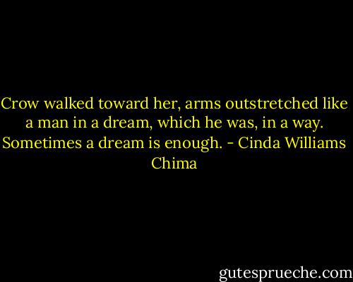 Crow walked toward her, arms outstretched like a man in a dream, which he was, in a way. Sometimes a dream is enough. - Cinda Williams Chima