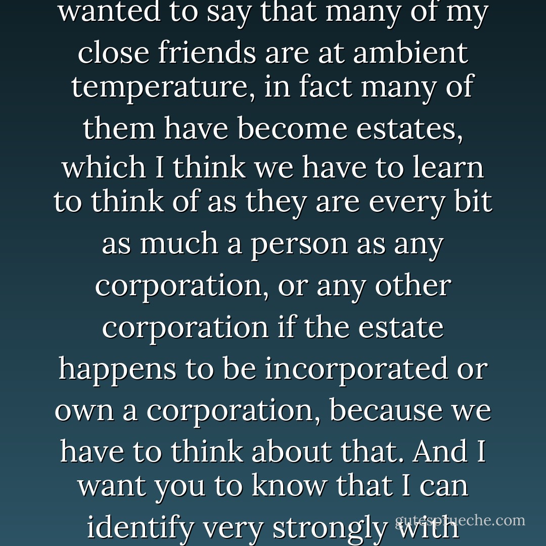 I would take it as a personal favor if you would use the term Ambient Temperature Risen American.”<br />“Ha, ha, ha.” He saw that Reagan was not smiling. “Ah, of course, anyway, I just wanted to say that many of my close friends are at ambient temperature, in fact many of them have become estates, which I think we have to learn to think of as they are every bit as much a person as any corporation, or any other corporation if the estate happens to be incorporated or own a corporation, because we have to think about that. And I want you to know that I can identify very strongly with that, because, in fact, many of my ancestors are ambient temperature also, as I know from having attended their baptisms. - John Barnes
