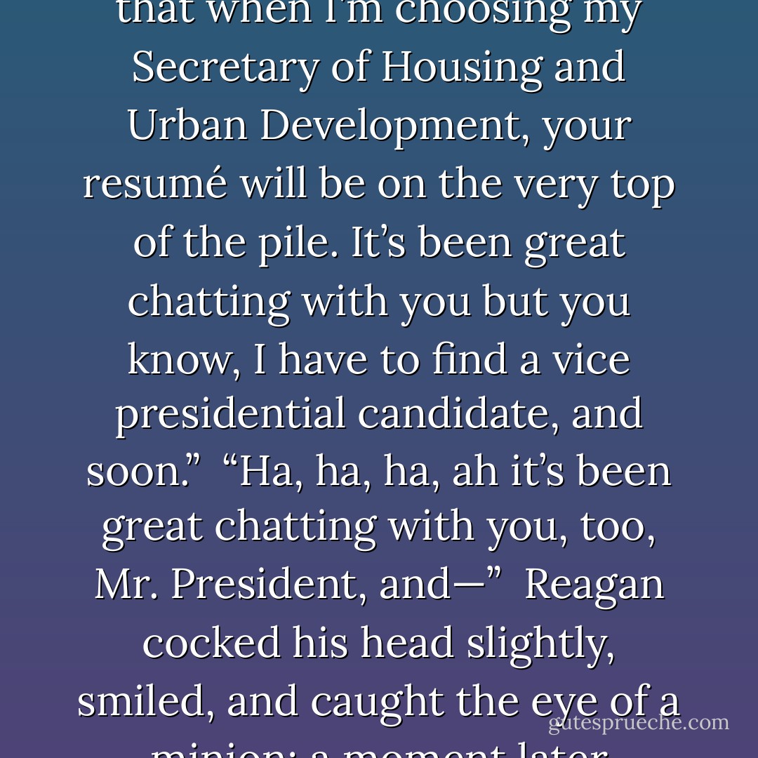 Of course you would, Mitt," Reagan said. "Well, I’m glad we understand each other, and I think your father would be proud of you being in his old spot, and I want you to know that when I’m choosing my Secretary of Housing and Urban Development, your resumé will be on the very top of the pile. It’s been great chatting with you but you know, I have to find a vice presidential candidate, and soon.”<br /><br />“Ha, ha, ha, ah it’s been great chatting with you, too, Mr. President, and—”<br /><br />Reagan cocked his head slightly, smiled, and caught the eye of a minion; a moment later Romney had been deposited outside the door like a discarded room service tray, having barely had time to shift from ha, ha, ha back to ah…ah… - John Barnes