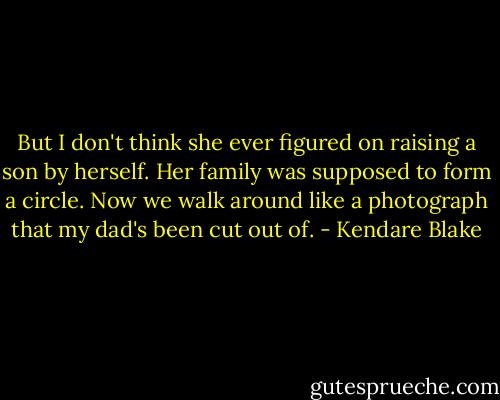 But I don't think she ever figured on raising a son by herself. Her family was supposed to form a circle. Now we walk around like a photograph that my dad's been cut out of. - Kendare Blake