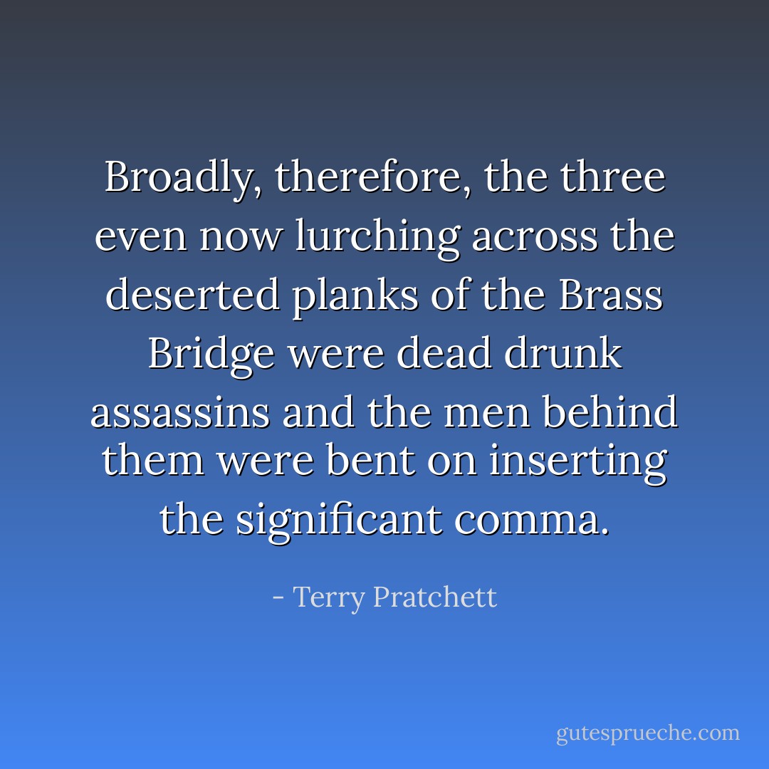 Broadly, therefore, the three even now lurching across the deserted planks of the Brass Bridge were dead drunk assassins and the men behind them were bent on inserting the significant comma. - Terry Pratchett