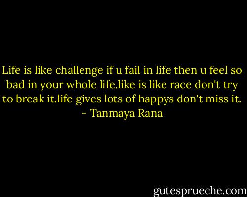 Life is like challenge if u fail in life then u feel so bad in your whole life.like is like race don't try to break it.life gives lots of happys don't miss it. - Tanmaya Rana