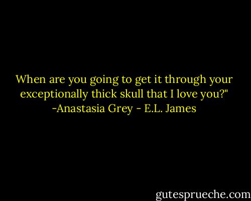 When are you going to get it through your exceptionally thick skull that I love you?" -Anastasia Grey - E.L. James