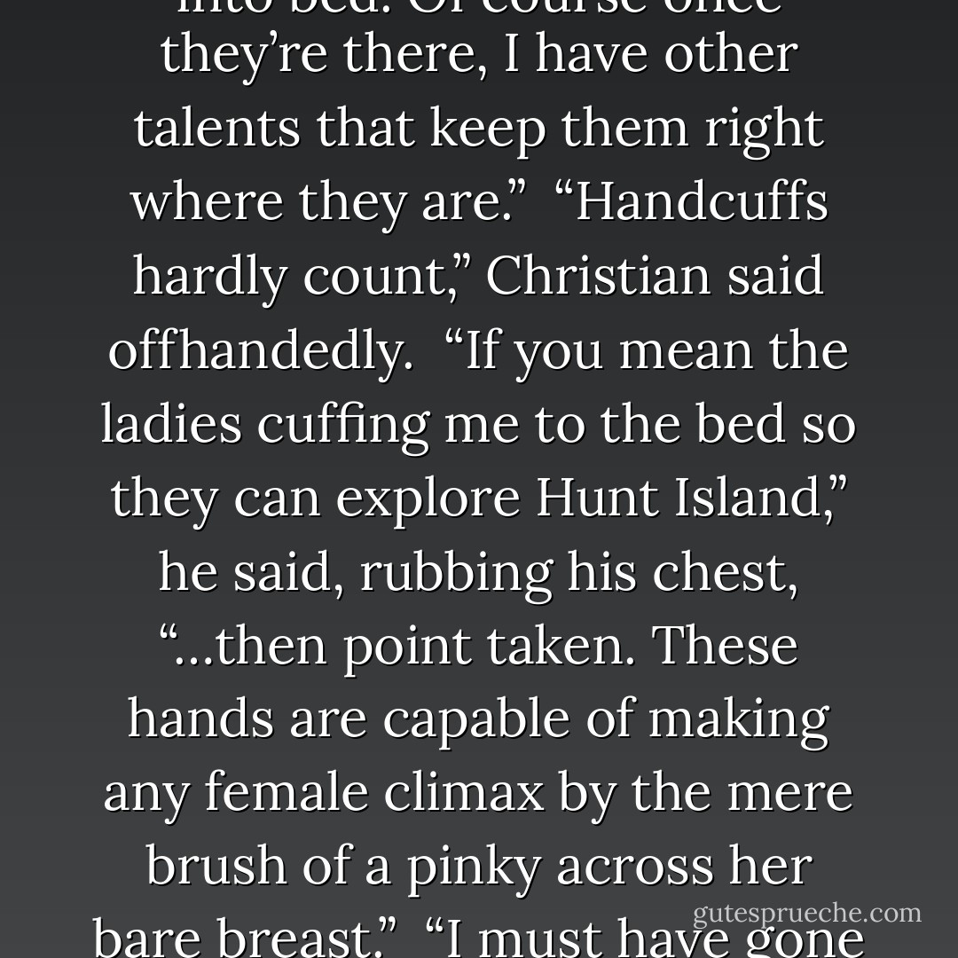 Simon laughed heartily. “I’m afraid the rest of us have to find talents to get our women into bed. Of course once they’re there, I have other talents that keep them right where they are.”<br /><br />“Handcuffs hardly count,” Christian said offhandedly.<br /><br />“If you mean the ladies cuffing me to the bed so they can explore Hunt Island,” he said, rubbing his chest, “…then point taken. These hands are capable of making any female climax by the mere brush of a pinky across her bare breast.”<br /><br />“I must have gone to the wrong island,” I said with a private laugh. - Dannika Dark