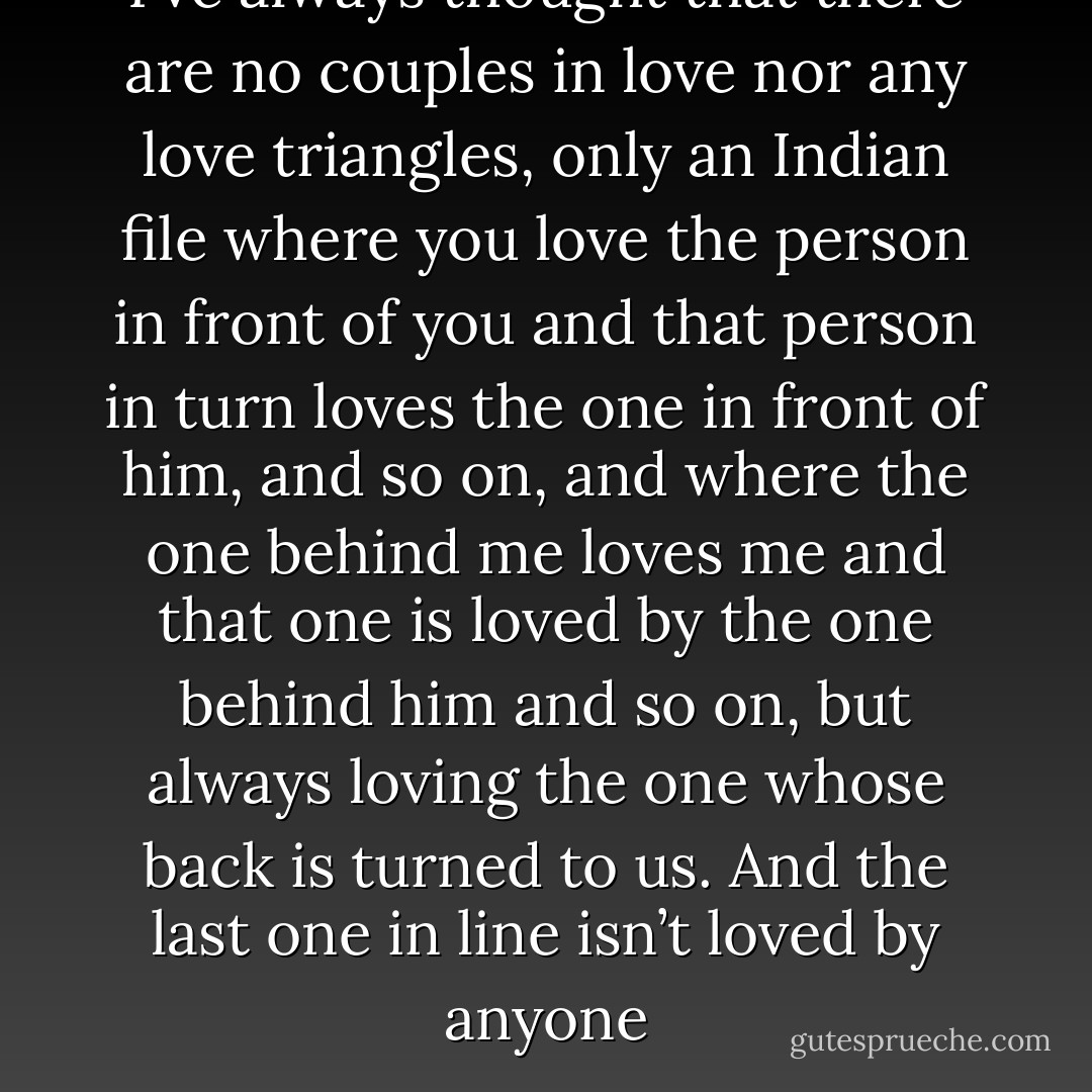 I’ve always thought that there are no couples in love nor any love triangles, only an Indian file where you love the person in front of you and that person in turn loves the one in front of him, and so on, and where the one behind me loves me and that one is loved by the one behind him and so on, but always loving the one whose back is turned to us. And the last one in line isn’t loved by anyone - Jorge Franco