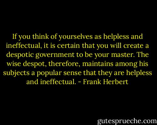 If you think of yourselves as helpless and ineffectual, it is certain that you will create a despotic government to be your master. The wise despot, therefore, maintains among his subjects a popular sense that they are helpless and ineffectual. - Frank Herbert