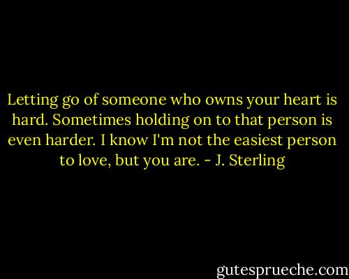 Letting go of someone who owns your heart is hard. Sometimes holding on to that person is even harder. I know I'm not the easiest person to love, but you are. - J. Sterling