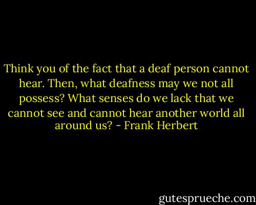 Think you of the fact that a deaf person cannot hear. Then, what deafness may we not all possess? What senses do we lack that we cannot see and cannot hear another world all around us? - Frank Herbert