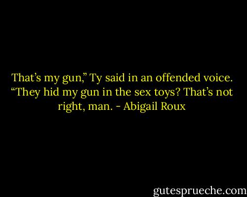 That’s my gun,” Ty said in an offended voice. “They hid my gun in the sex toys? That’s not right, man. - Abigail Roux