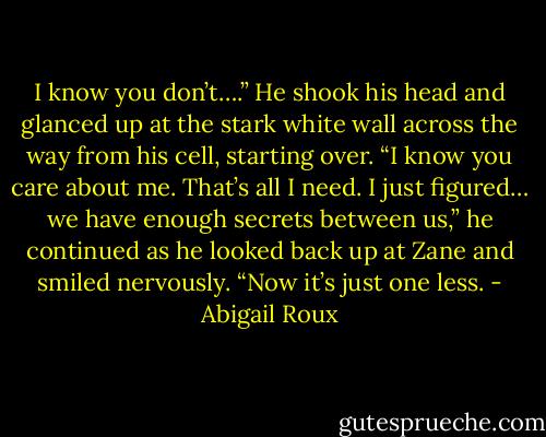 I know you don’t….” He shook his head and glanced up at the stark white wall across the way from his cell, starting over. “I know you care about me. That’s all I need. I just figured… we have enough secrets between us,” he continued as he looked back up at Zane and smiled nervously. “Now it’s just one less. - Abigail Roux