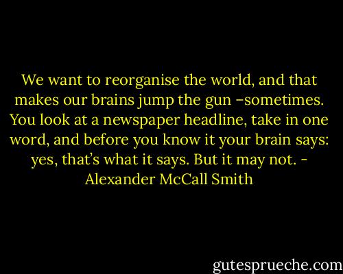 We want to reorganise the world, and that makes our brains jump the gun –sometimes. You look at a newspaper headline, take in one word, and before you know it your brain says: yes, that’s what it says. But it may not. - Alexander McCall Smith