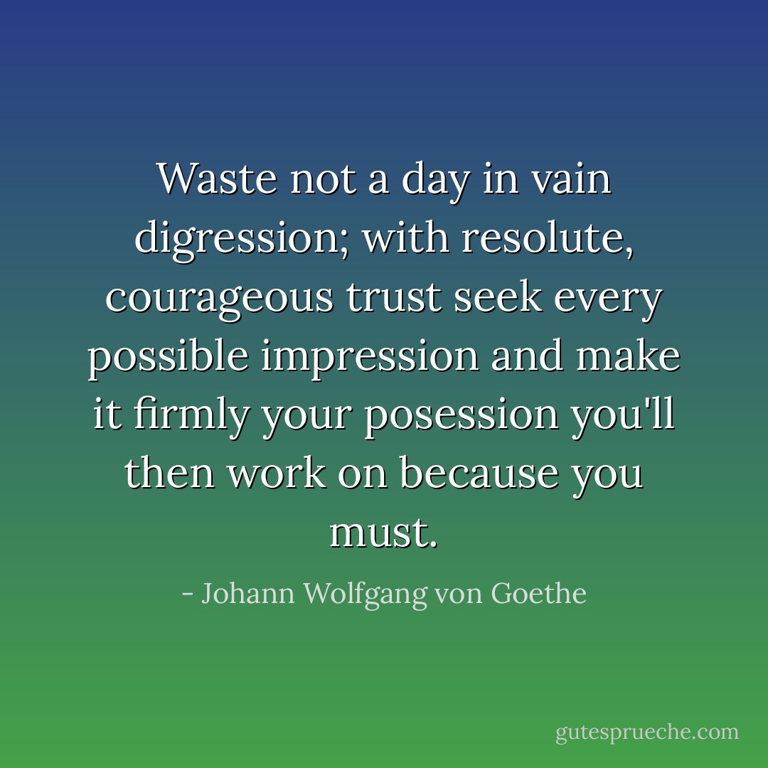 Waste not a day in vain digression;<br />with resolute, courageous trust<br />seek every possible impression<br />and make it firmly your posession<br />you'll then work on because you must. - Johann Wolfgang von Goethe