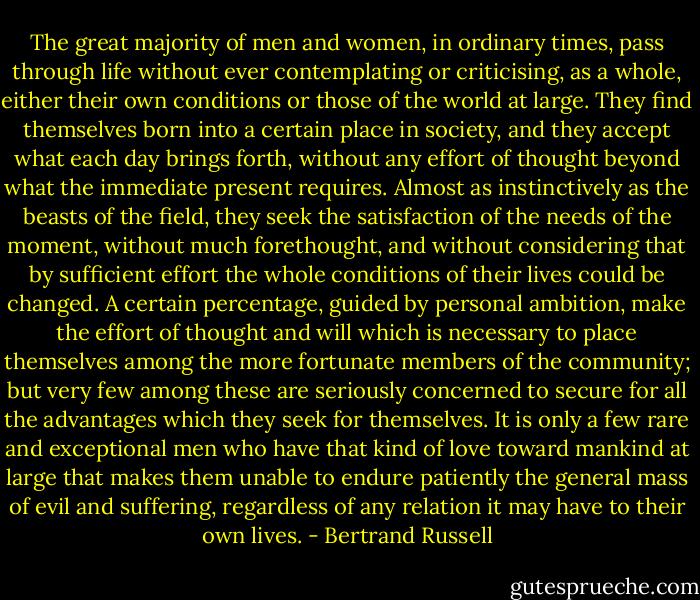 The great majority of men and women, in ordinary times, pass through life without ever contemplating or criticising, as a whole, either their own conditions or those of the world at large. They find themselves born into a certain place in society, and they accept what each day brings forth, without any effort of thought beyond what the immediate present requires. Almost as instinctively as the beasts of the field, they seek the satisfaction of the needs of the moment, without much forethought, and without considering that by sufficient effort the whole conditions of their lives could be changed. A certain percentage, guided by personal ambition, make the effort of thought and will which is necessary to place themselves among the more fortunate members of the community; but very few among these are seriously concerned to secure for all the advantages which they seek for themselves. It is only a few rare and exceptional men who have that kind of love toward mankind at large that makes them unable to endure patiently the general mass of evil and suffering, regardless of any relation it may have to their own lives. - Bertrand Russell