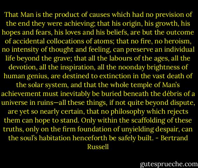That Man is the product of causes which had no prevision of the end they were achieving; that his origin, his growth, his hopes and fears, his loves and his beliefs, are but the outcome of accidental collocations of atoms; that no fire, no heroism, no intensity of thought and feeling, can preserve an individual life beyond the grave; that all the labours of the ages, all the devotion, all the inspiration, all the noonday brightness of human genius, are destined to extinction in the vast death of the solar system, and that the whole temple of Man’s achievement must inevitably be buried beneath the débris of a universe in ruins—all these things, if not quite beyond dispute, are yet so nearly certain, that no philosophy which rejects them can hope to stand. Only within the scaffolding of these truths, only on the firm foundation of unyielding despair, can the soul’s habitation henceforth be safely built. - Bertrand Russell