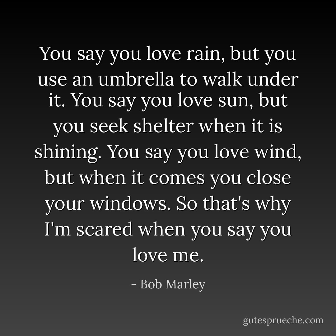 You say you love rain, but you use an umbrella to walk under it. You say you love sun, but you seek shelter when it is shining. You say you love wind, but when it comes you close your windows. So that's why I'm scared when you say you love me. - Bob Marley