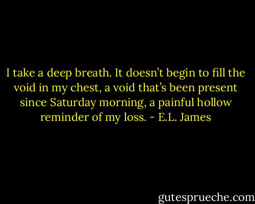 I take a deep breath. It doesn’t begin to fill the void in my chest, a void that’s been present since Saturday morning, a painful hollow reminder of my loss. - E.L. James