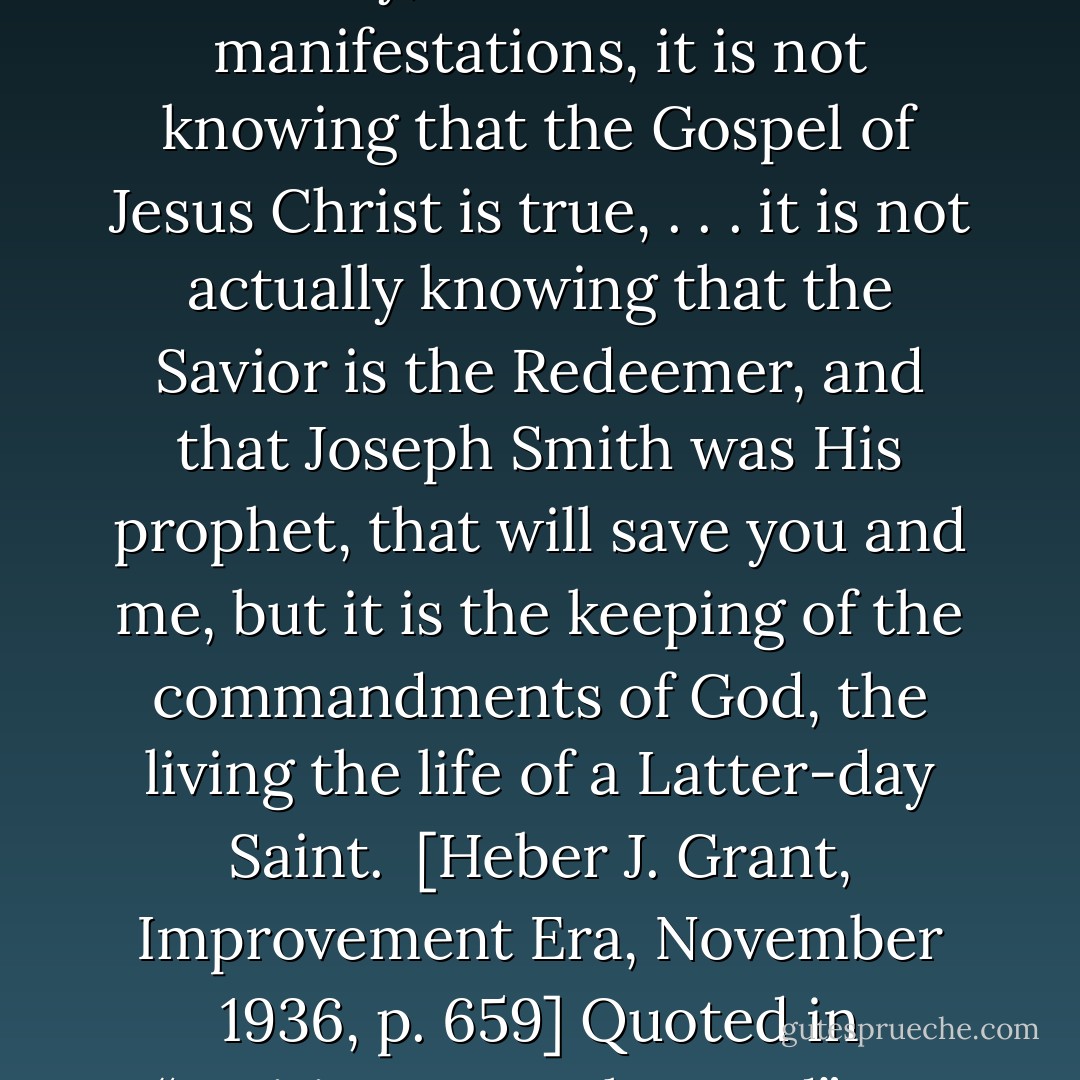 There is but one path of safety to the Latter-day Saints, and that is the path of duty. It is not testimony, it is not marvelous manifestations, it is not knowing that the Gospel of Jesus Christ is true, . . . it is not actually knowing that the Savior is the Redeemer, and that Joseph Smith was His prophet, that will save you and me, but it is the keeping of the commandments of God, the living the life of a Latter-day Saint. <br />[Heber J. Grant, Improvement Era, November 1936, p. 659] Quoted in “Waiting Upon the Lord” By Henry B. Eyring, BYU Speeches, 30 Sept 1990 - Heber J. Grant