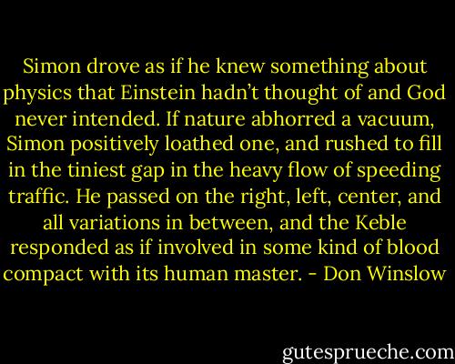 Simon drove as if he knew something about physics that Einstein hadn’t thought of and God never intended. If nature abhorred a vacuum, Simon positively loathed one, and rushed to fill in the tiniest gap in the heavy flow of speeding traffic. He passed on the right, left, center, and all variations in between, and the Keble responded as if involved in some kind of blood compact with its human master. - Don Winslow
