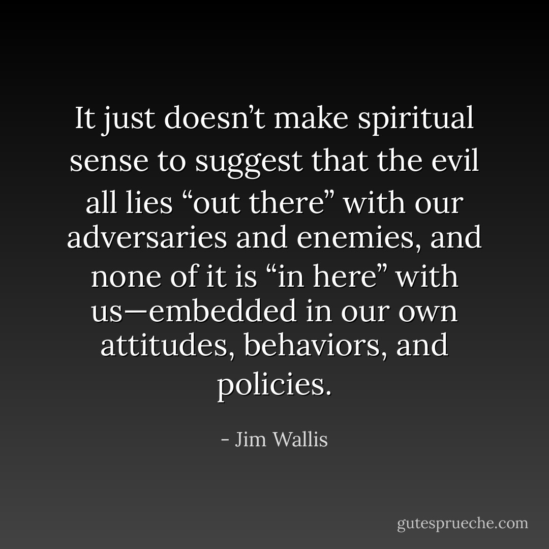 It just doesn’t make spiritual sense to suggest that the evil all lies “out there” with our adversaries and enemies, and none of it is “in here” with us—embedded in our own attitudes, behaviors, and policies. - Jim Wallis
