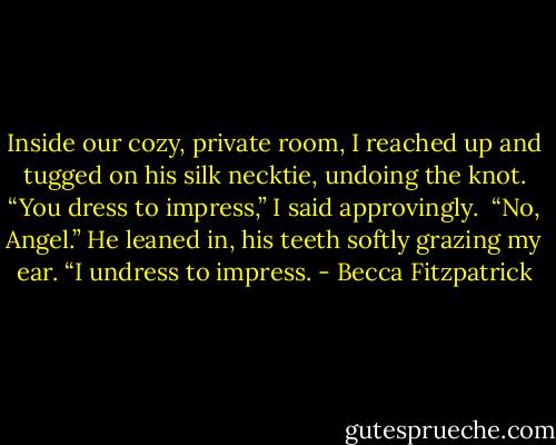Inside our cozy, private room, I reached up and tugged on his silk necktie, undoing the knot. “You dress to impress,” I said approvingly.<br /><br />“No, Angel.” He leaned in, his teeth softly grazing my ear. “I undress to impress. - Becca Fitzpatrick