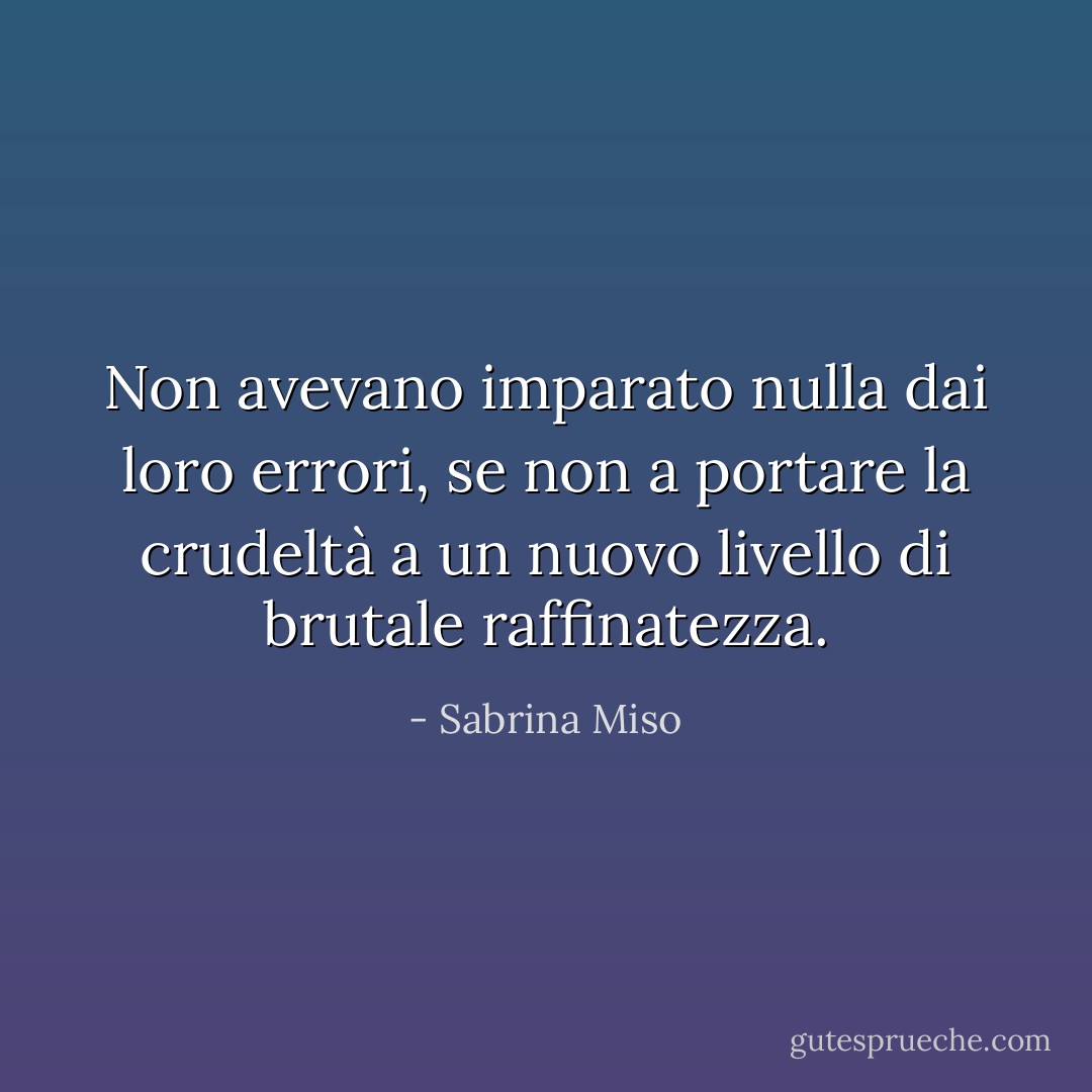 Non avevano imparato nulla dai loro errori, se non a portare la crudeltà a un nuovo livello di brutale raffinatezza. - Sabrina Miso