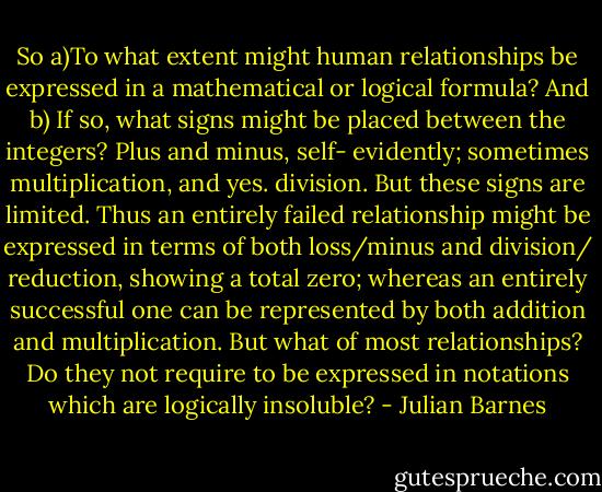 So a)To what extent might human relationships be expressed in a mathematical or logical formula? And b) If so, what signs might be placed between the integers? Plus and minus, self- evidently; sometimes multiplication, and yes. division. But these signs are limited. Thus an entirely failed relationship might be expressed in terms of both loss/minus and division/ reduction, showing a total zero; whereas an entirely successful one can be represented by both addition and multiplication. But what of most relationships? Do they not require to be expressed in notations which are logically insoluble? - Julian Barnes
