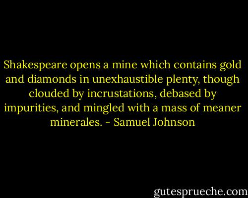 Shakespeare opens a mine which contains gold and diamonds in unexhaustible plenty, though clouded by incrustations, debased by impurities, and mingled with a mass of meaner minerales. - Samuel Johnson