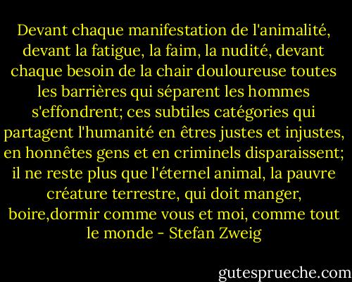 Devant chaque manifestation de l'animalité, devant la fatigue, la faim, la nudité, devant chaque besoin de la chair douloureuse toutes les barrières qui séparent les hommes s'effondrent; ces subtiles catégories qui partagent l'humanité en êtres justes et injustes, en honnêtes gens et en criminels disparaissent; il ne reste plus que l'éternel animal, la pauvre créature terrestre, qui doit manger, boire,dormir comme vous et moi, comme tout le monde - Stefan Zweig