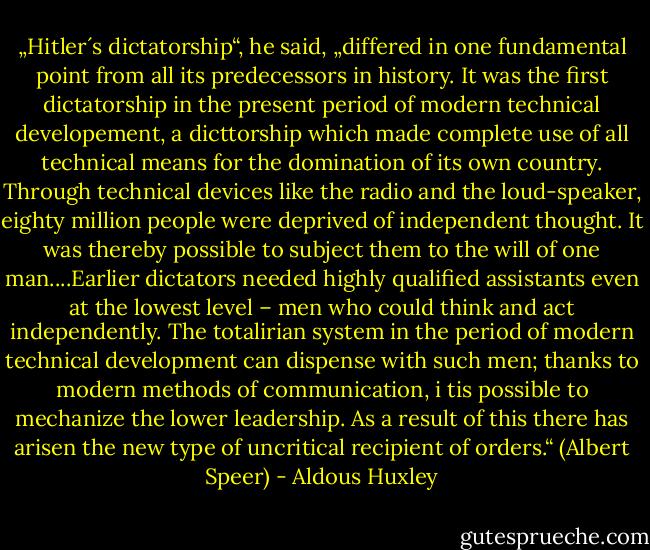 „Hitler´s dictatorship“, he said, „differed in one fundamental point from all its predecessors in history. It was the first dictatorship in the present period of modern technical developement, a dicttorship which made complete use of all technical means for the domination of its own country. Through technical devices like the radio and the loud-speaker, eighty million people were deprived of independent thought. It was thereby possible to subject them to the will of one man....Earlier dictators needed highly qualified assistants even at the lowest level – men who could think and act independently. The totalirian system in the period of modern technical development can dispense with such men; thanks to modern methods of communication, i tis possible to mechanize the lower leadership. As a result of this there has arisen the new type of uncritical recipient of orders.“ (Albert Speer) - Aldous Huxley