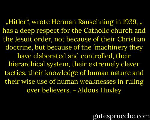 „Hitler“, wrote Herman Rauschning in 1939, „ has a deep respect for the Catholic church and the Jesuit order, not because of their Christian doctrine, but because of the ´machinery they have elaborated and controlled, their hierarchical system, their extremely clever tactics, their knowledge of human nature and their wise use of human weaknesses in ruling over believers. - Aldous Huxley