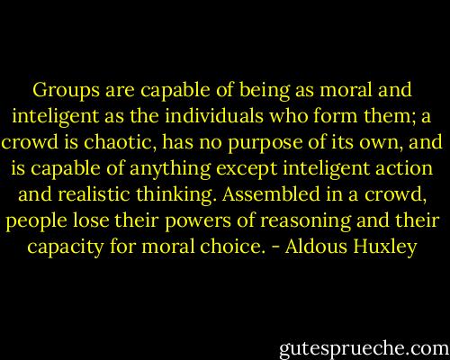 Groups are capable of being as moral and inteligent as the individuals who form them; a crowd is chaotic, has no purpose of its own, and is capable of anything except inteligent action and realistic thinking. Assembled in a crowd, people lose their powers of reasoning and their capacity for moral choice. - Aldous Huxley