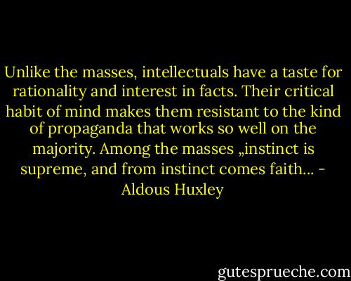 Unlike the masses, intellectuals have a taste for rationality and interest in facts. Their critical habit of mind makes them resistant to the kind of propaganda that works so well on the majority. Among the masses „instinct is supreme, and from instinct comes faith... - Aldous Huxley