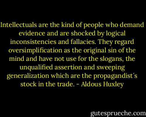 Intellectuals are the kind of people who demand evidence and are shocked by logical inconsistencies and fallacies. They regard oversimplification as the original sin of the mind and have not use for the slogans, the unqualified assertion and sweeping generalization which are the propagandist´s stock in the trade. - Aldous Huxley