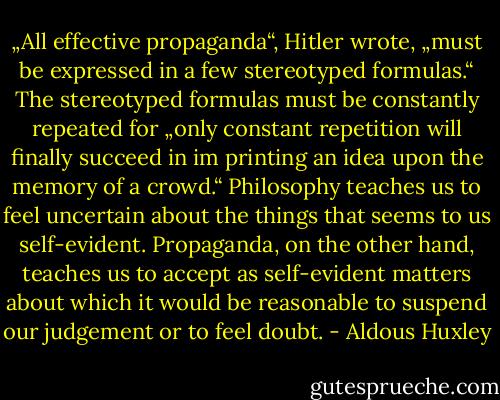 „All effective propaganda“, Hitler wrote, „must be expressed in a few stereotyped formulas.“ The stereotyped formulas must be constantly repeated for „only constant repetition will finally succeed in im printing an idea upon the memory of a crowd.“ Philosophy teaches us to feel uncertain about the things that seems to us self-evident. Propaganda, on the other hand, teaches us to accept as self-evident matters about which it would be reasonable to suspend our judgement or to feel doubt. - Aldous Huxley