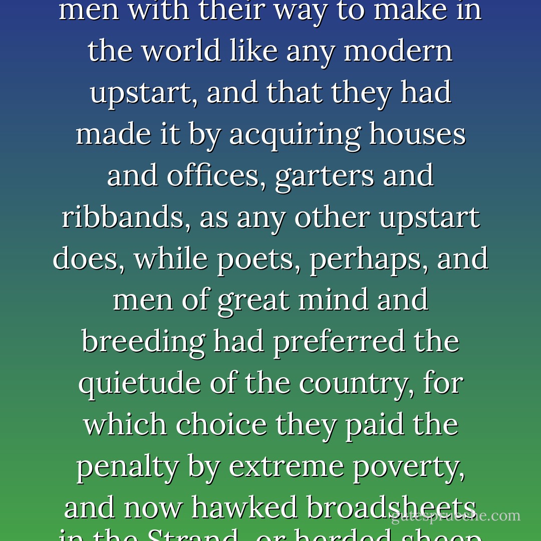 Somehow the fact that only three or four hundred years ago these skeletons had been men with their way to make in the world like any modern upstart, and that they had made it by acquiring houses and offices, garters and ribbands, as any other upstart does, while poets, perhaps, and men of great mind and breeding had preferred the quietude of the country, for which choice they paid the penalty by extreme poverty, and now hawked broadsheets in the Strand, or herded sheep in the fields, filled her with remorse. - Virginia Woolf