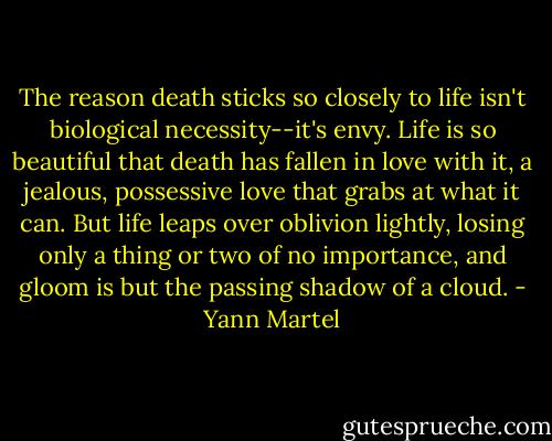 The reason death sticks so closely to life isn't biological necessity--it's envy. Life is so beautiful that death has fallen in love with it, a jealous, possessive love that grabs at what it can. But life leaps over oblivion lightly, losing only a thing or two of no importance, and gloom is but the passing shadow of a cloud. - Yann Martel